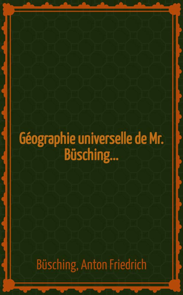 G&eacute;ographie universelle de Mr. B&uuml;sching ... : Traduite de l'Allemand avec des augmentations & corrections nouvelles fournies par l'auteur