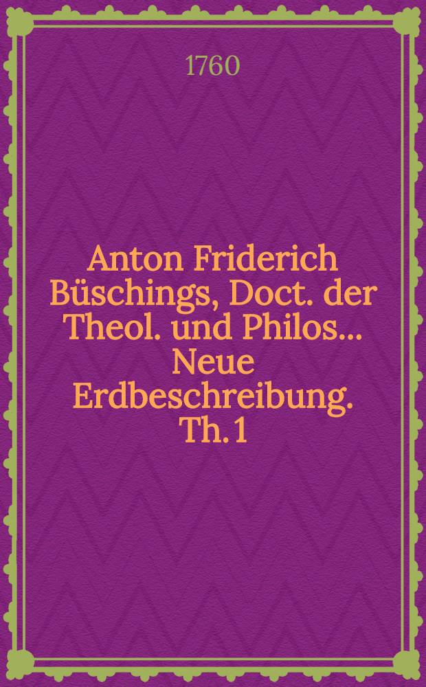 Anton Friderich Büschings, Doct. der Theol. und Philos. ... Neue Erdbeschreibung. Th. 1 : Welcher Dänemark, Norwegen, Schweden das ganze Ruβische Kaiserthum, Preussen, Polen, Hungarn und die Europäische Türkey, mit denen dazu gehörigen und einverleibten Ländern, enthält