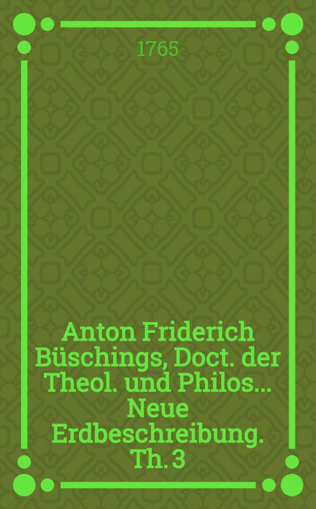 Anton Friderich Büschings, Doct. der Theol. und Philos. ... Neue Erdbeschreibung. Th. 3 : Welcher das Deutsche Reich nach seiner gegenwärtigen Staatsverfassung enthält