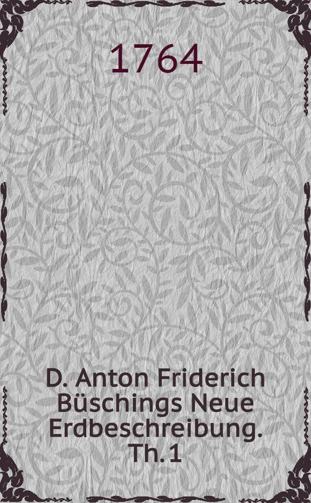 D. Anton Friderich Büschings Neue Erdbeschreibung. Th. 1 : Welcher Dänemark, Norwegen, Schweden, das ganze Ruβische Reich, Preussen, Polen, Hungarn und die Europäische Türkey, mit denen dazu gehörigen und einverleibten Ländern, enthält