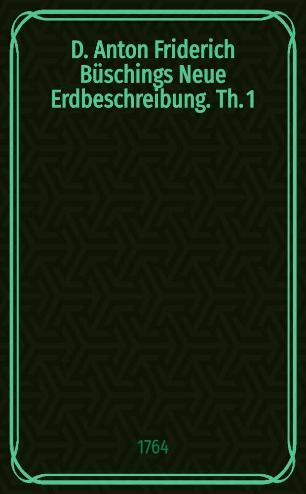 D. Anton Friderich Büschings Neue Erdbeschreibung. Th. 1 : Welcher Dänemark, Norwegen, Schweden, das ganze Ruβische Reich, Preussen, Polen, Hungarn und die Europäische Türkey, mit denen dazu gehörigen und einverleibten Ländern, enthält