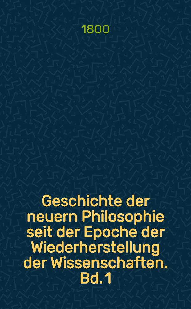 Geschichte der neuern Philosophie seit der Epoche der Wiederherstellung der Wissenschaften. Bd. 1 : Einleitung, welche einer Uebersicht der ältern philosophischen Systeme bis zum fünfzehnten Jahrhunderte enthält