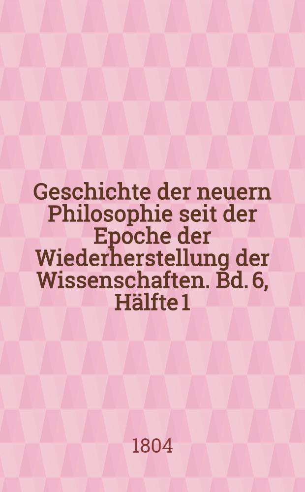 Geschichte der neuern Philosophie seit der Epoche der Wiederherstellung der Wissenschaften. Bd. 6, [Hälfte 1]