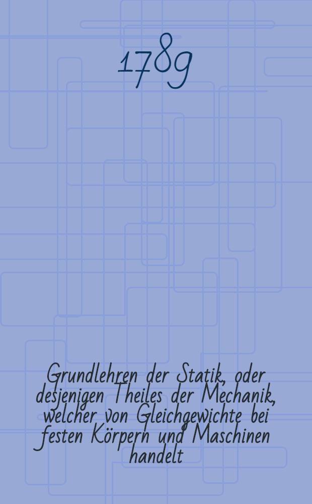 Grundlehren der Statik, oder desjenigen Theiles der Mechanik, welcher von Gleichgewichte bei festen Körpern und Maschinen handelt