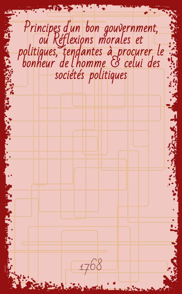 Principes d'un bon gouvernment, ou R&eacute;flexions morales et politiques, tendantes &agrave; procurer le bonheur de l'homme & celui des soci&eacute;t&eacute;s politiques