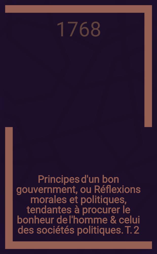 Principes d'un bon gouvernment, ou Réflexions morales et politiques, tendantes à procurer le bonheur de l'homme & celui des sociétés politiques. T. 2, Pt. 1