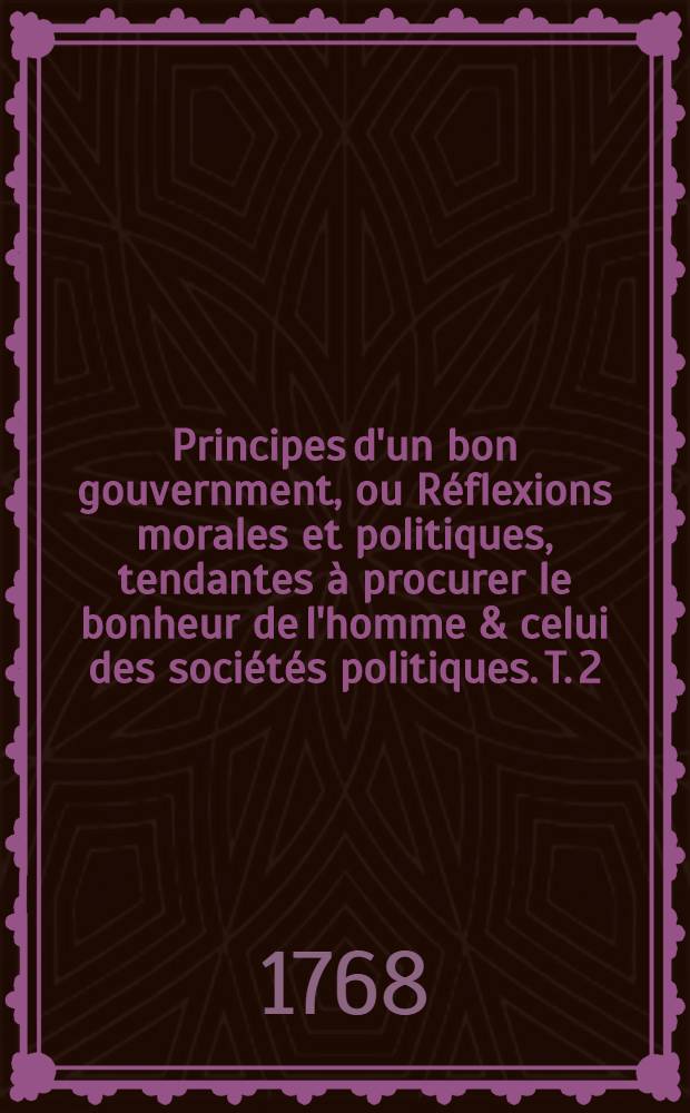Principes d'un bon gouvernment, ou R&eacute;flexions morales et politiques, tendantes &agrave; procurer le bonheur de l'homme & celui des soci&eacute;t&eacute;s politiques. T. 2, Pt. 2