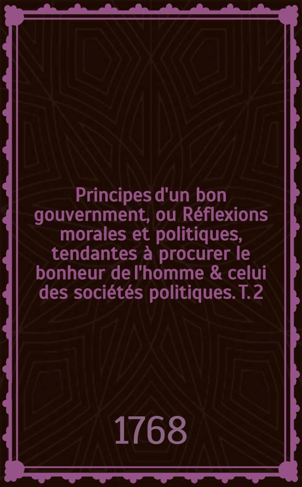 Principes d'un bon gouvernment, ou Réflexions morales et politiques, tendantes à procurer le bonheur de l'homme & celui des sociétés politiques. T. 2, Pt. 2