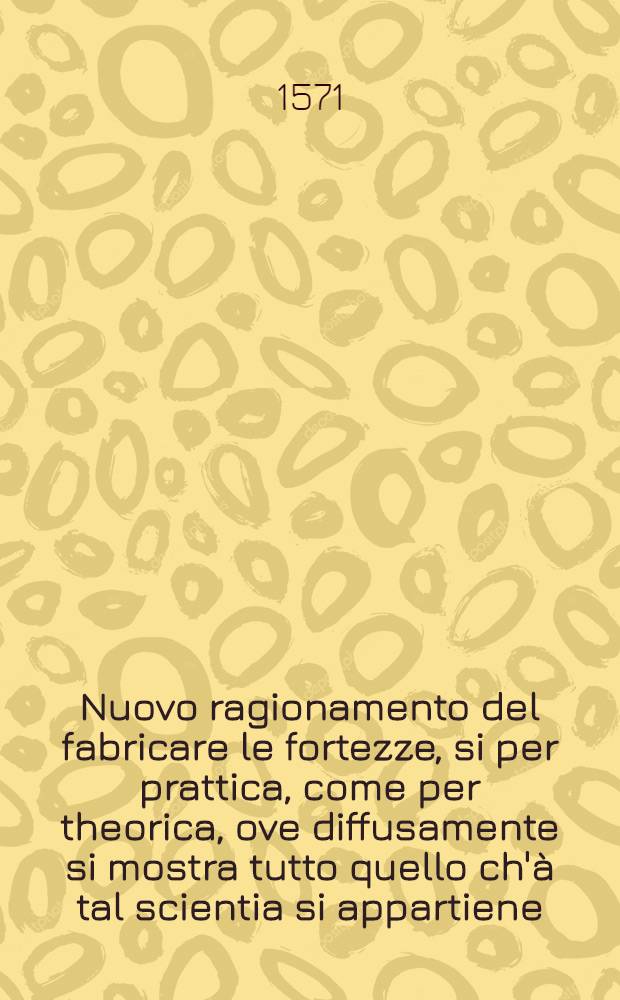Nuovo ragionamento del fabricare le fortezze, si per prattica, come per theorica, ove diffusamente si mostra tutto quello ch'&agrave; tal scientia si appartiene