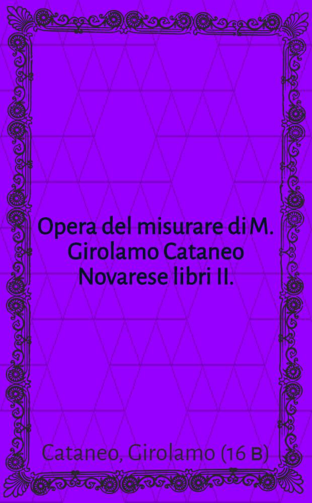 Opera del misurare di M. Girolamo Cataneo Novarese libri II. : Nel primo s'insegna à misurar & partir' i campi; Nel secondo à misurar le muraglie, imbottar grani, vini, fieni & strami, col livellar l'acque & altre cose necessarie à gli agrimensori