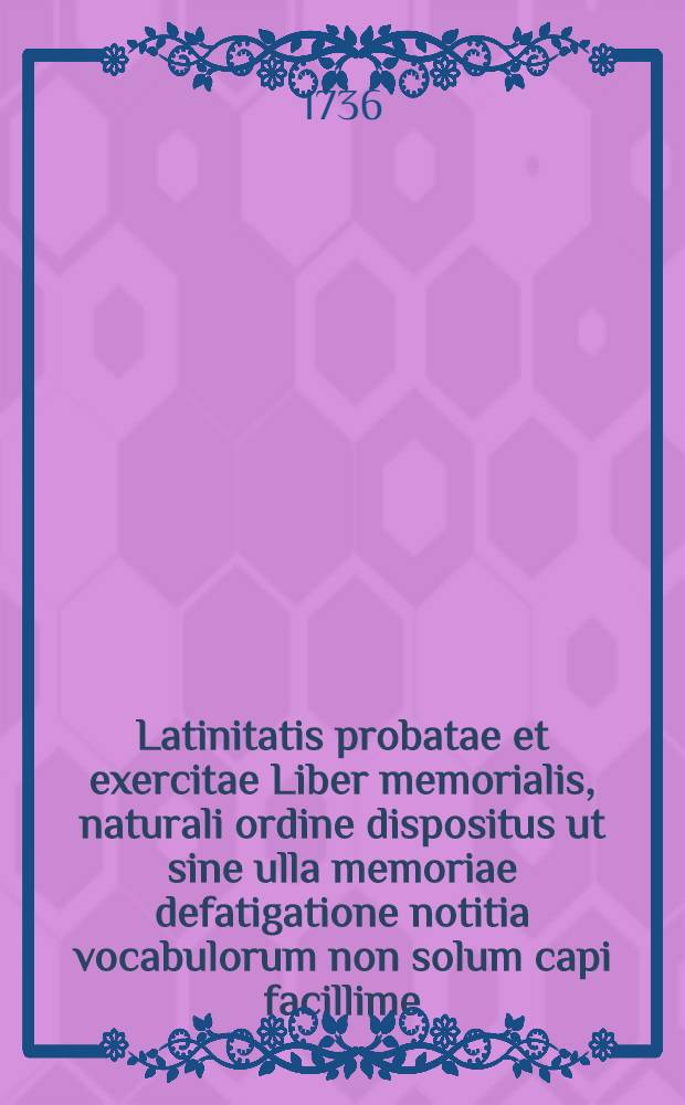 Latinitatis probatae et exercitae Liber memorialis, naturali ordine dispositus ut sine ulla memoriae defatigatione notitia vocabulorum non solum capi facillime, sed feliciter etiam repeti ac conservari possit, serenissimis auspiciis et sacro mandato in usum scholasticae iuventutis