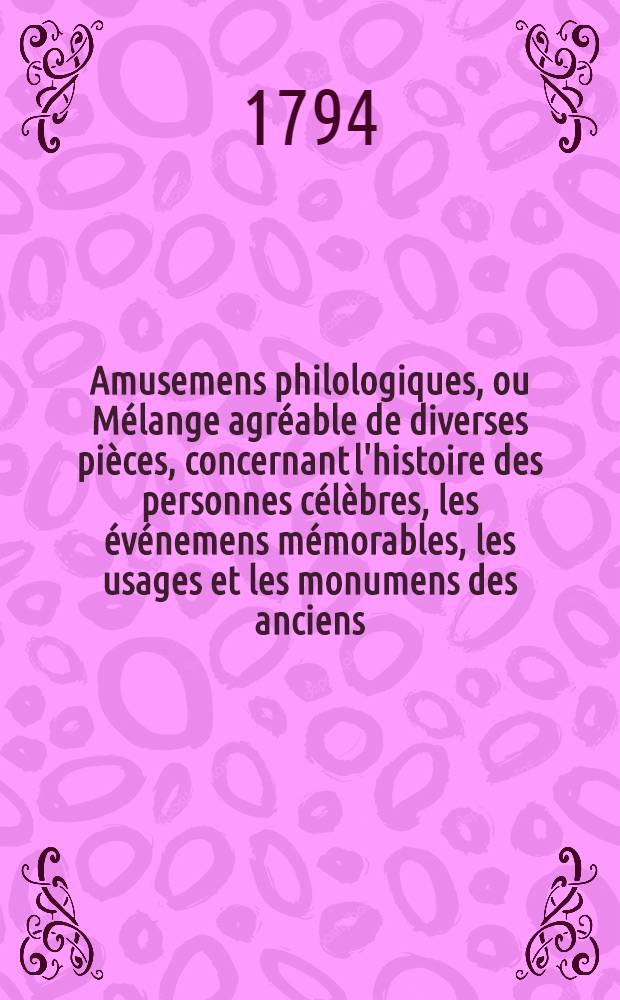 Amusemens philologiques, ou Mélange agréable de diverses pièces, concernant l'histoire des personnes célèbres, les événemens mémorables, les usages et les monumens des anciens, la morale, la mythologie et l'histoire naturelle. T. 1
