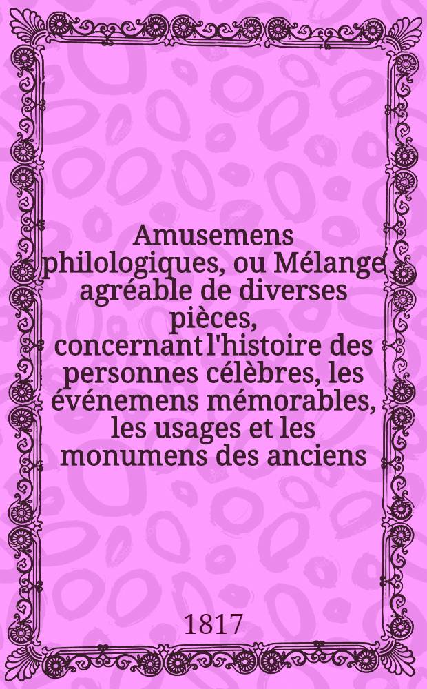 Amusemens philologiques, ou Mélange agréable de diverses pièces, concernant l'histoire des personnes célèbres, les événemens mémorables, les usages et les monumens des anciens, la morale, la mythologie et l'histoire naturelle. T. 2