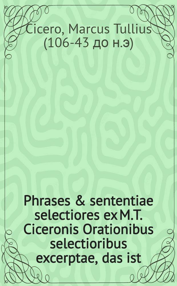 Phrases & sententiae selectiores ex M.T. Ciceronis Orationibus selectioribus excerptae, das ist: Auserlesene Redens-Arten und Lehr-Sprüche, welche aus Ciceronis Orationibus selectioribus der studierenden Jugend zum Besten ausgezogen worden von M. Johann Jacob Schatzen ...