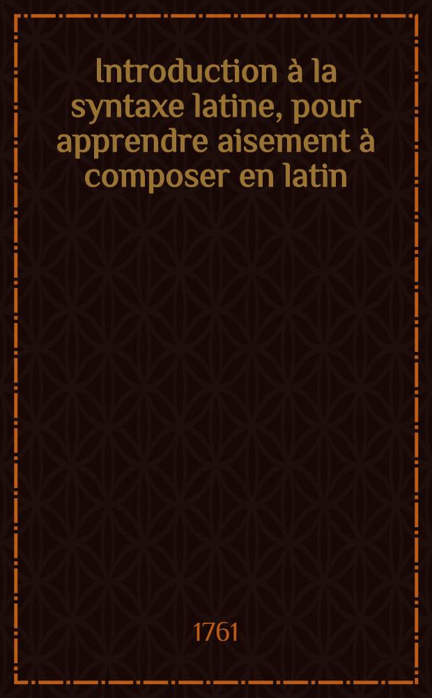 Introduction à la syntaxe latine, pour apprendre aisement à composer en latin : ... À quoi l'on a ajouté un abrégé de l'histoire grecque et romaine ... Avec des règles touchant le genre des noms latins. T. 1