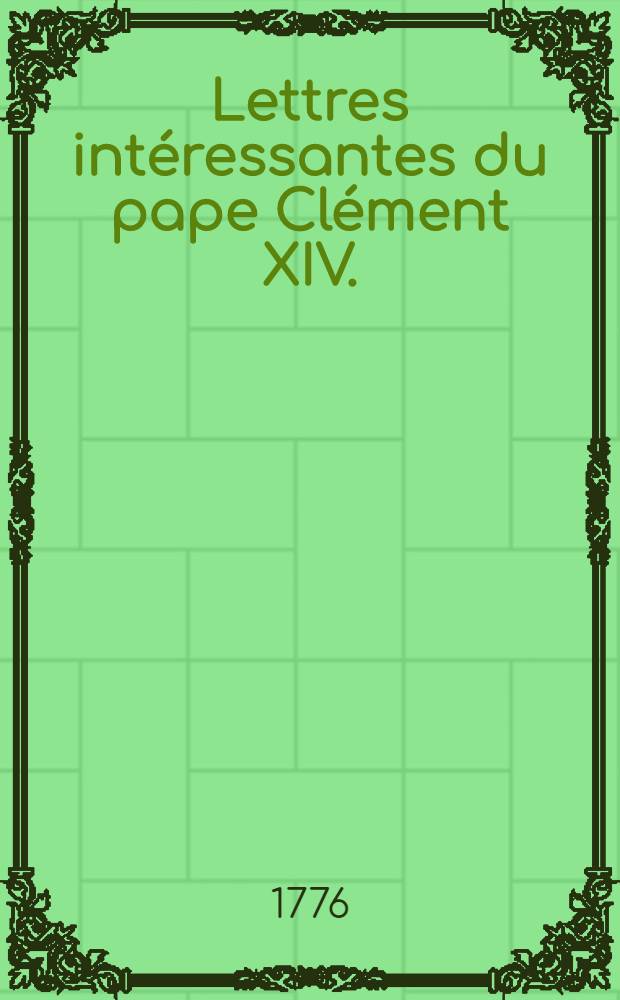 Lettres int&eacute;ressantes du pape Cl&eacute;ment XIV. (Ganganelli), suivies de diverses bulles, brefs & de l'Oraison fun&egrave;bre du pontif, prononc&eacute;e &agrave; Fribourg en Suisse par un ancien membre de la Soci&eacute;t&eacute; de J&eacute;sus