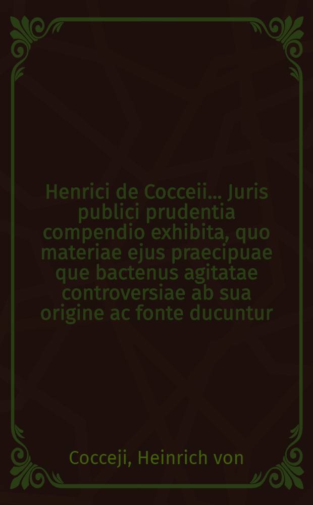 Henrici de Cocceii ... Juris publici prudentia compendio exhibita, quo materiae ejus praecipuae que bactenus agitatae controversiae ab sua origine ac fonte ducuntur ...