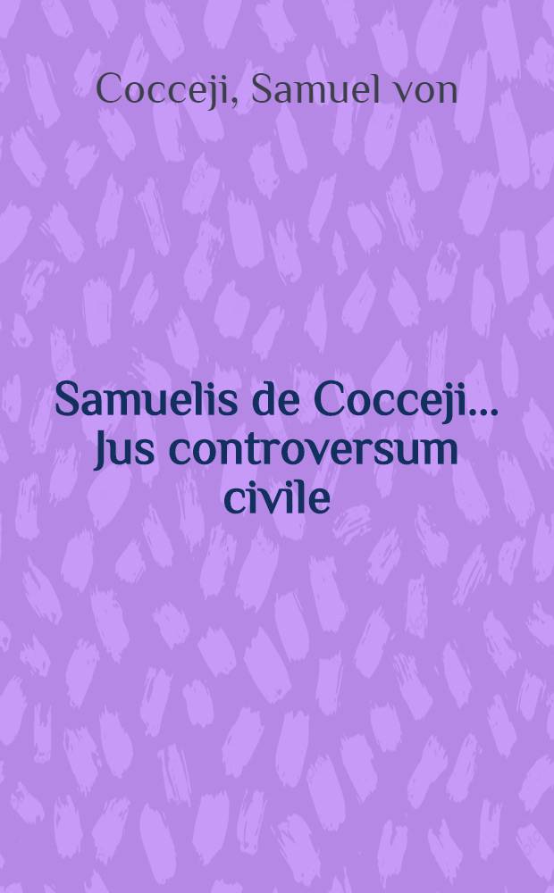 Samuelis de Cocceji ... Jus controversum civile : Ubi illustriores juris controversiae ... deciduntur, difficiliores materiae explicantur, objectiones solide solvuntur & legum dissensus, nova saepe ratione, ubi hactenus satisfactun non videtur, conciliantur