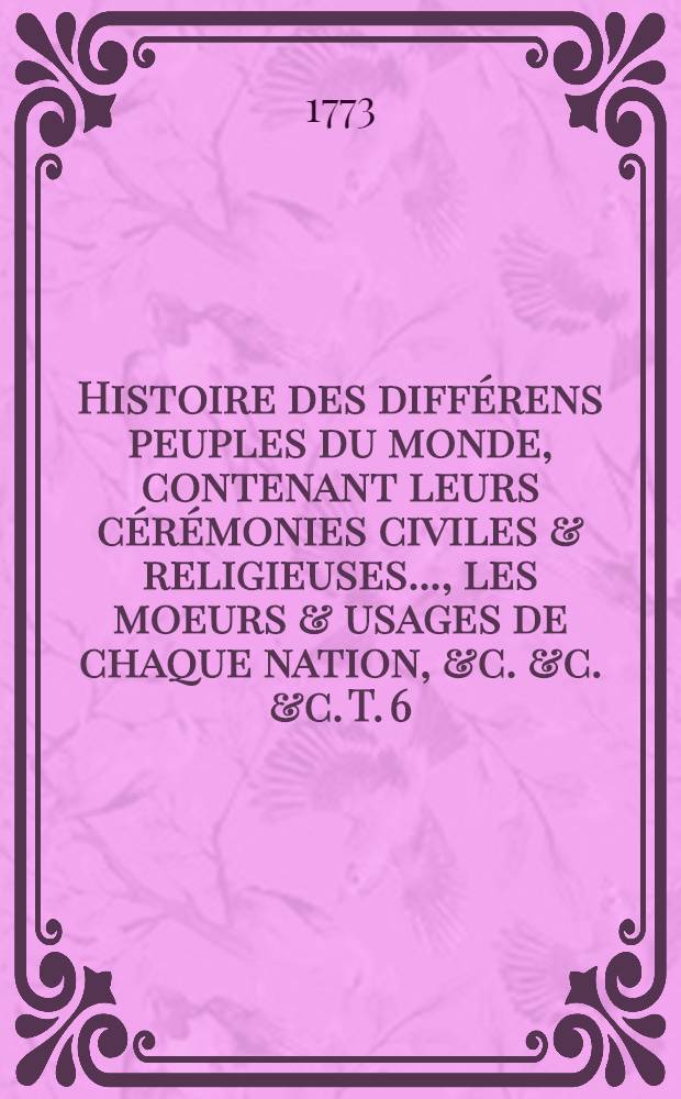 Histoire des diff&eacute;rens peuples du monde, contenant leurs c&eacute;r&eacute;monies civiles & religieuses ..., les moeurs & usages de chaque nation, &c. &c. &c. T. 6