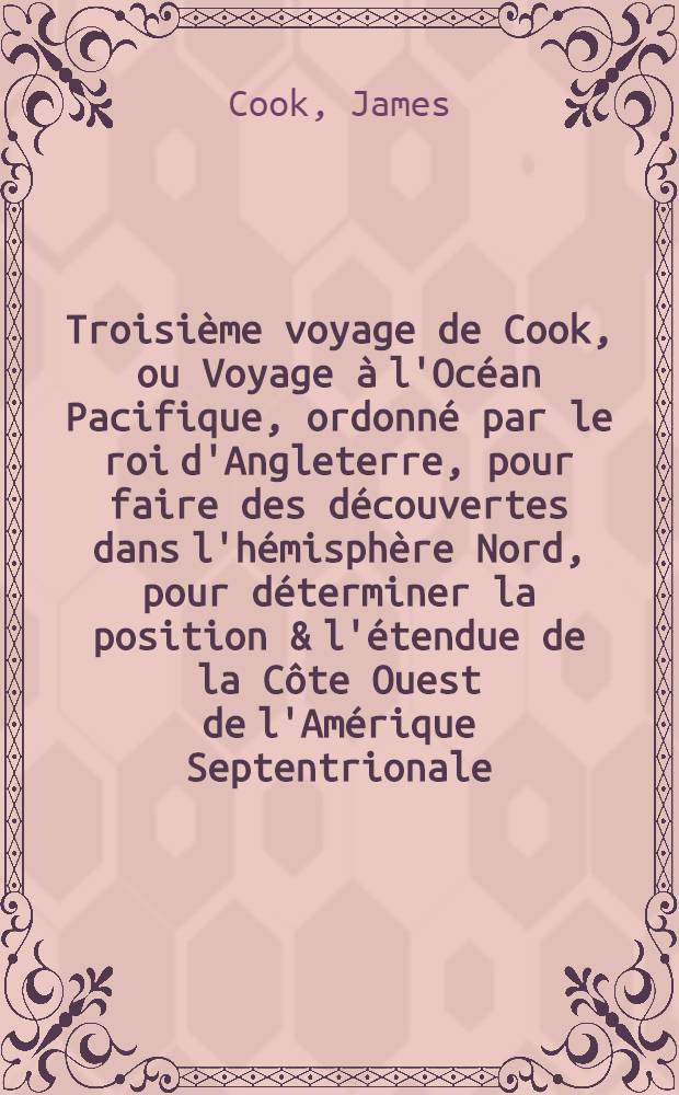 Troisième voyage de Cook, ou Voyage à l'Océan Pacifique, ordonné par le roi d'Angleterre, pour faire des découvertes dans l'hémisphère Nord, pour déterminer la position & l'étendue de la Côte Ouest de l'Amérique Septentrionale, sa distance de l'Asie & résoudre la question du passage du Nord : Exécuté sous la direction des capitaines Cook, Clerke & Gore, sur les vaisseaux la "Résolution" & la "Découverte", en 1776, 1777, 1778, 1779 & 1780