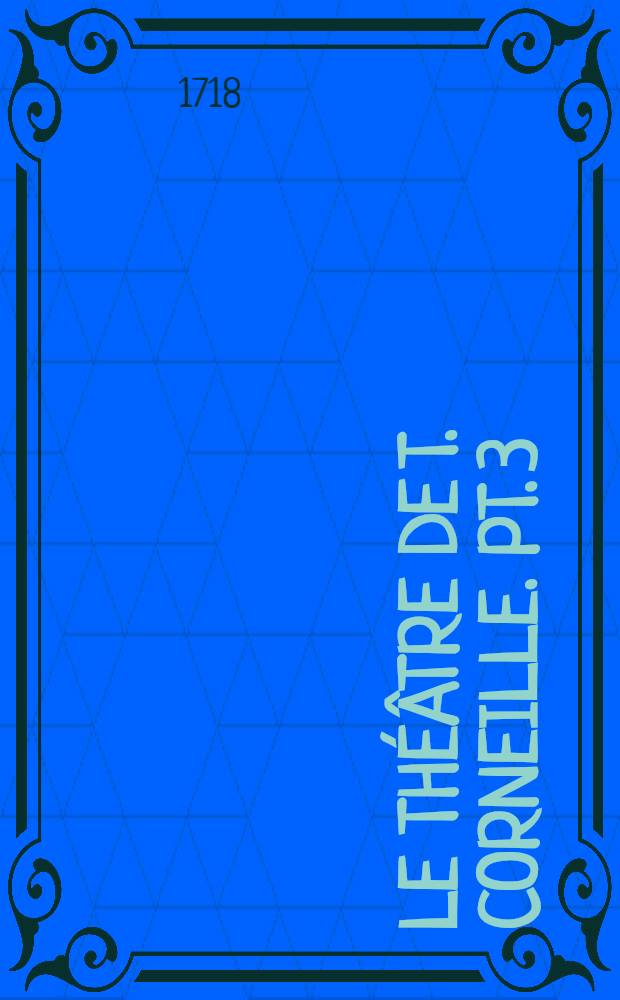 Le th&eacute;&acirc;tre de T. Corneille. Pt. 3 : [Maximian; Pyrrhus; Pers&eacute;e et Demetrius; Antiochus; Laodice, reine de Cappadoce; Le baron d'Albikrak]