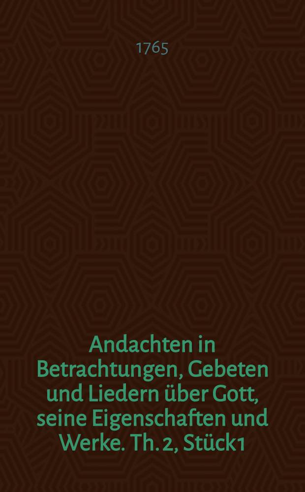 Andachten in Betrachtungen, Gebeten und Liedern über Gott, seine Eigenschaften und Werke. Th. 2, Stück 1