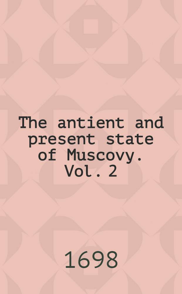 The antient and present state of Muscovy. Vol. 2 : Containing an historical and political account of all the most remarkable transactions in that empire to this present time