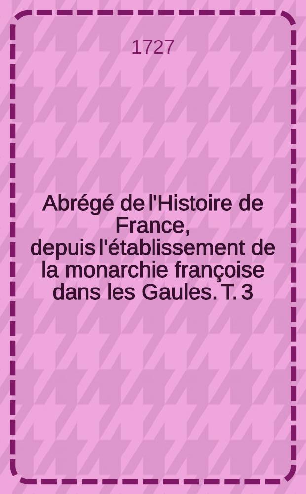 Abr&eacute;g&eacute; de l'Histoire de France, depuis l'&eacute;tablissement de la monarchie fran&ccedil;oise dans les Gaules. T. 3 : Qui comprend les r&egrave;gnes depuis l'an 1364. jusqu'en 1483.