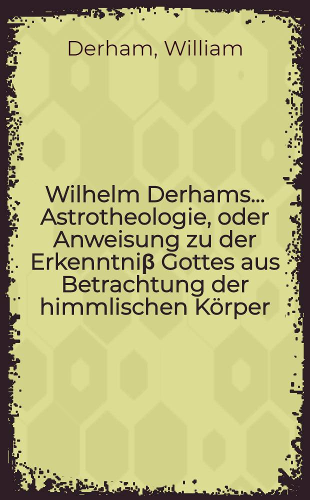 Wilhelm Derhams ... Astrotheologie, oder Anweisung zu der Erkenntni&beta; Gottes aus Betrachtung der himmlischen K&ouml;rper