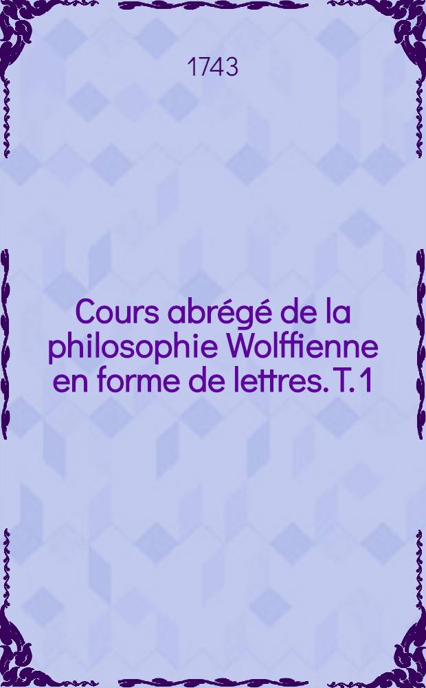 Cours abrégé de la philosophie Wolffienne en forme de lettres. T. 1 : Qui contient la logique, l'ontologie & la cosmologie