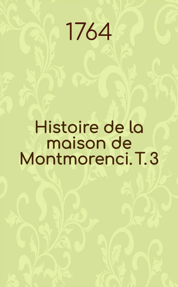 Histoire de la maison de Montmorenci. T. 3 : Contenant les vies Henri I, conn&eacute;table de France, celle de Charles duc d'Amville, grand amiral de France, & celle de Henri II, duc de Montmorenci, depuis 1547 jusqu'en 1632.