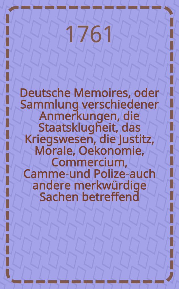 Deutsche Memoires, oder Sammlung verschiedener Anmerkungen, die Staatsklugheit, das Kriegswesen, die Justitz, Morale, Oekonomie, Commercium, Cammer- und Polizey- auch andere merkwürdige Sachen betreffend, welche im menschlichen Leben vorkommen, von einigen Civil- und Militairbedienten, auch von andern Gelehrten und erfahrnen Personen angemerket, aufgezeichnet, und hinterlassen worden. Th. 1