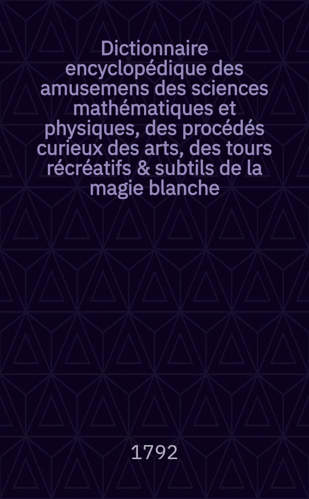 Dictionnaire encyclopédique des amusemens des sciences mathématiques et physiques, des procédés curieux des arts, des tours récréatifs & subtils de la magie blanche, & des découvertes ingénieuses & variées de l'industrie, avec l'explication de quatre-vingt-six planches, & d'un nombre infini de figures qui y sont relatives