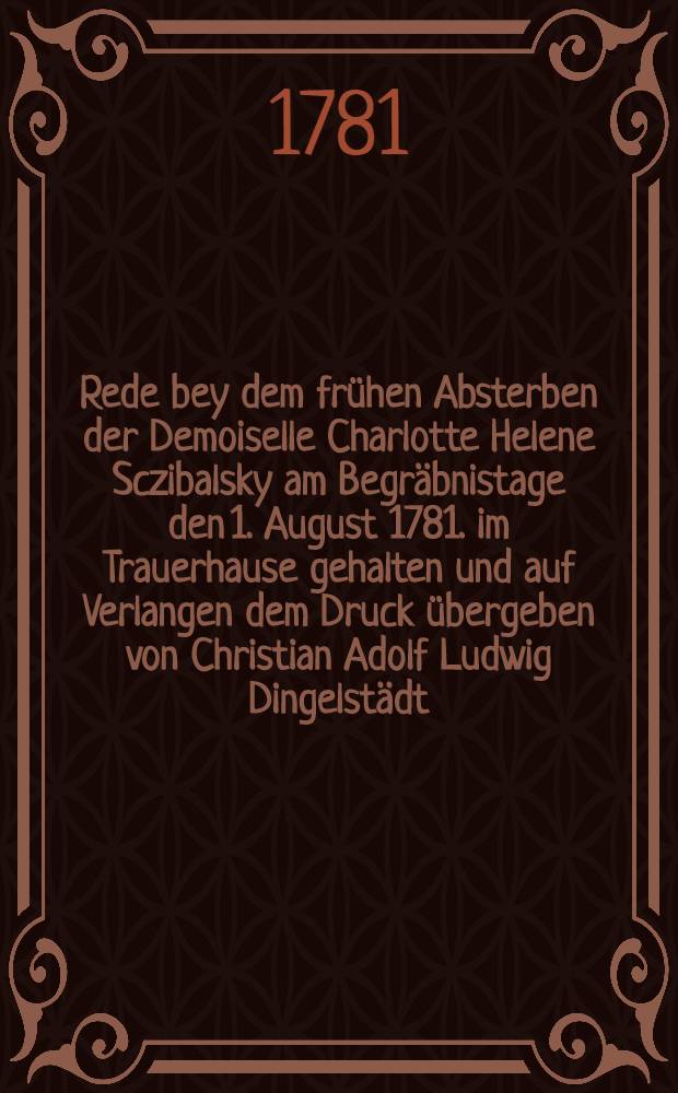 Rede bey dem fr&uuml;hen Absterben der Demoiselle Charlotte Helene Sczibalsky am Begr&auml;bnistage den 1. August 1781. im Trauerhause gehalten und auf Verlangen dem Druck &uuml;bergeben von Christian Adolf Ludwig Dingelst&auml;dt ...