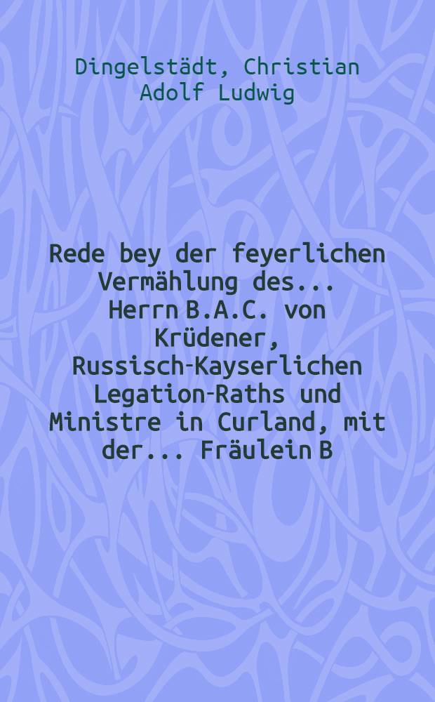 Rede bey der feyerlichen Verm&auml;hlung des ... Herrn B.A.C. von Kr&uuml;dener, Russisch-Kayserlichen Legation-Raths und Ministre in Curland, mit der ... Fr&auml;ulein B.I. von Vietinghoff, genannt Scheel, zwoten Fr&auml;ulein Tochter Se. Excellence des Russisch-Kayserlichen Herrn Geheimen Raths und Ritters Otto Hermann von Vietinghoff, genannt Scheel, am 29 sten September 1782. gehalten von Christian Adolf Ludwig Dingelst&auml;dt ...