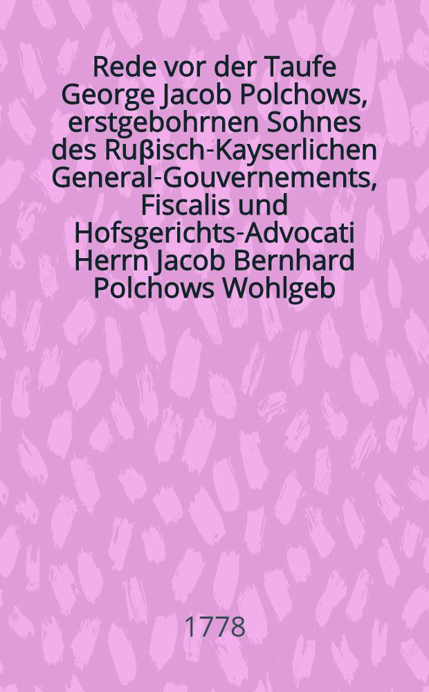 Rede vor der Taufe George Jacob Polchows, erstgebohrnen Sohnes des Ru&beta;isch-Kayserlichen General-Gouvernements, Fiscalis und Hofsgerichts-Advocati Herrn Jacob Bernhard Polchows Wohlgeb. am Tage Martini Lutheri, den 10. Nov. 1778. gehalten von Christian Adolf Ludwig Dingelst&auml;dt ...