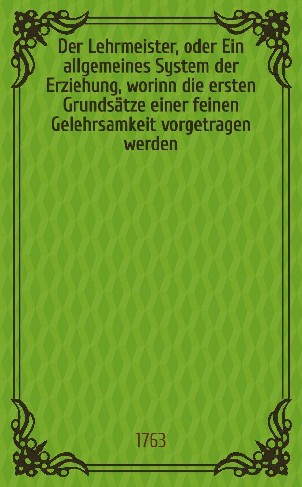 Der Lehrmeister, oder Ein allgemeines System der Erziehung, worinn die ersten Grundsätze einer feinen Gelehrsamkeit vorgetragen werden