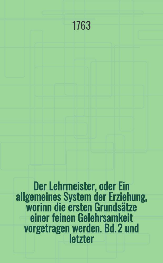 Der Lehrmeister, oder Ein allgemeines System der Erziehung, worinn die ersten Grundsätze einer feinen Gelehrsamkeit vorgetragen werden. Bd. 2 und letzter : Enthaltend: VII. Von der Vernunftlehre; VIII. Von der natürlichen Geschichte; IX. Von der Sittenlehre; X. Vom Handel und Gewerbe; XI. Von den Gesetzen und der Regierung; XII. Von dem menschlichen Leben und den Sitten