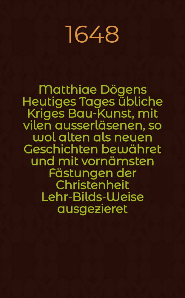 Matthiae D&ouml;gens Heutiges Tages &uuml;bliche Kriges Bau-Kunst, mit vilen ausserl&auml;senen, so wol alten als neuen Geschichten bew&auml;hret und mit vorn&auml;msten F&auml;stungen der Christenheit Lehr-Bilds-Weise ausgezieret