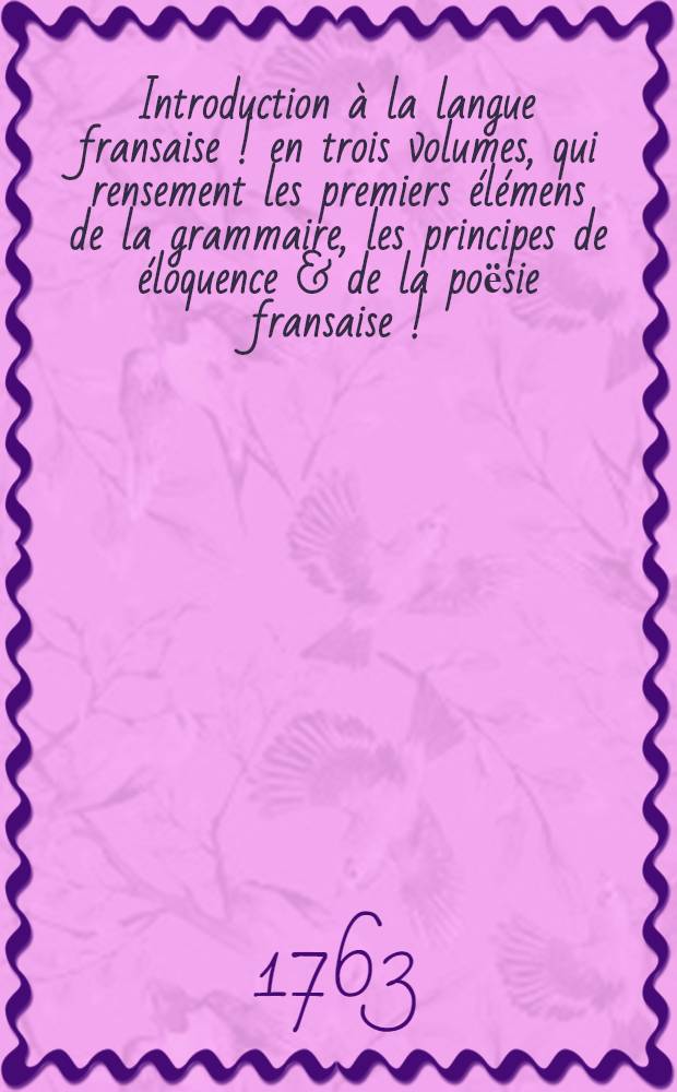 Introduction &agrave; la langue fransaise [!] en trois volumes, qui rensement les premiers &eacute;l&eacute;mens de la grammaire, les principes de &eacute;loquence & de la poёsie fransaise [!] ...