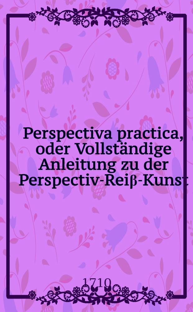 Perspectiva practica, oder Vollständige Anleitung zu der Perspectiv-Reiβ-Kunst : Nutzlich und nothwendig allen Mahlern, Kupfferstechern, Baumeistern, Goldschmieden, Bildhauern, Stickern, Tapezierern und andern so sich der Zeichen-Kunst bedienen ..