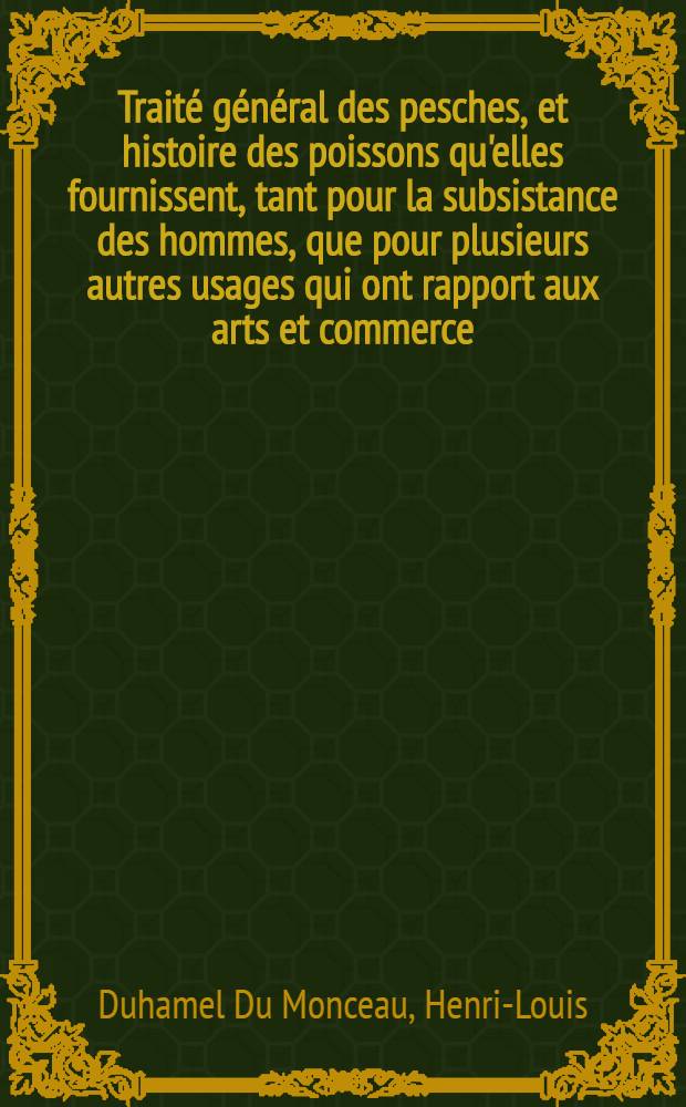 Trait&eacute; g&eacute;n&eacute;ral des pesches, et histoire des poissons qu'elles fournissent, tant pour la subsistance des hommes, que pour plusieurs autres usages qui ont rapport aux arts et commerce