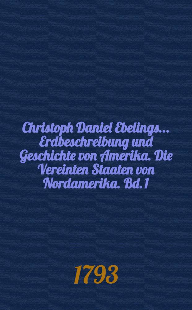 Christoph Daniel Ebelings ... Erdbeschreibung und Geschichte von Amerika. Die Vereinten Staaten von Nordamerika. Bd. 1