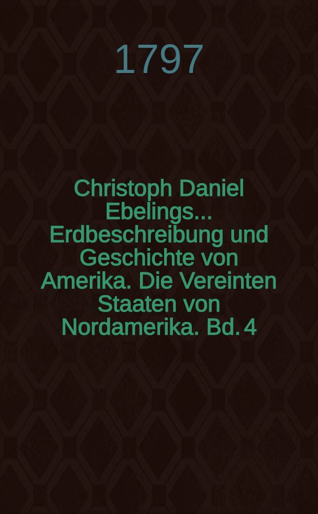 Christoph Daniel Ebelings ... Erdbeschreibung und Geschichte von Amerika. Die Vereinten Staaten von Nordamerika. Bd. 4