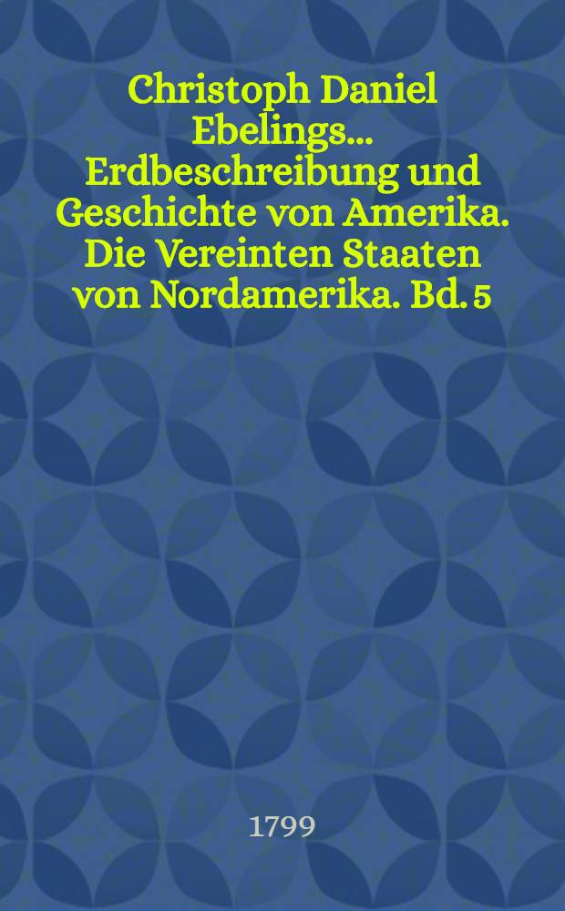 Christoph Daniel Ebelings ... Erdbeschreibung und Geschichte von Amerika. Die Vereinten Staaten von Nordamerika. Bd. 5