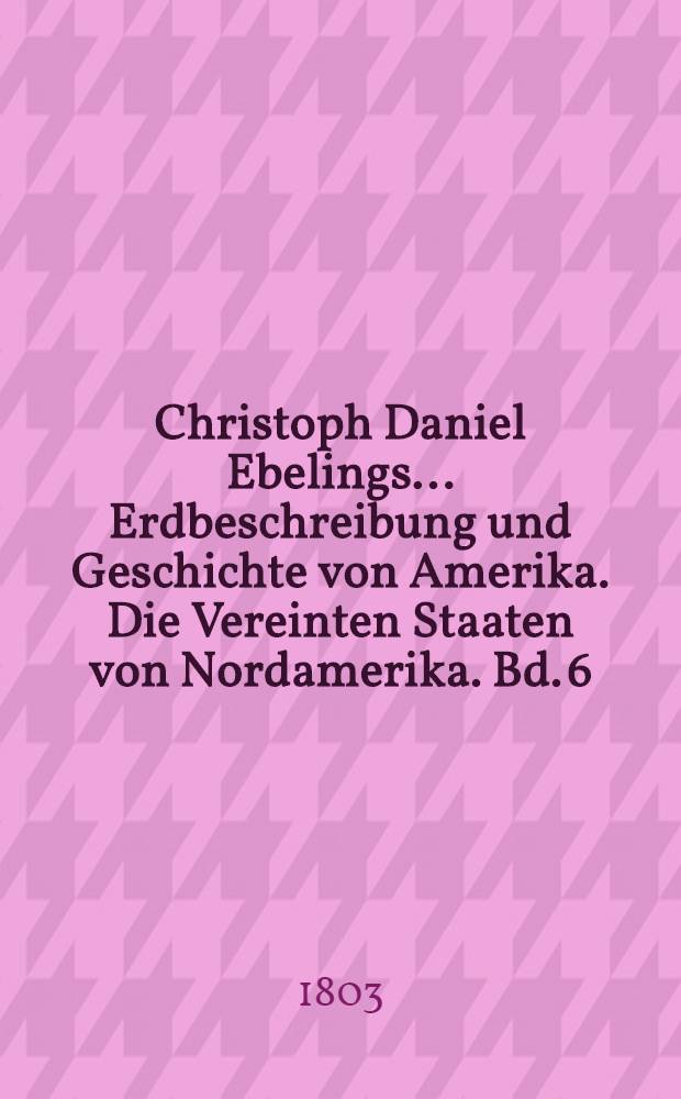 Christoph Daniel Ebelings ... Erdbeschreibung und Geschichte von Amerika. Die Vereinten Staaten von Nordamerika. Bd. 6