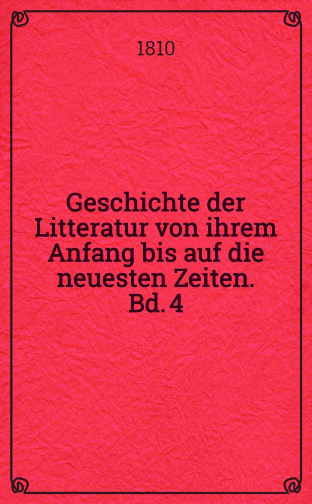 Geschichte der Litteratur von ihrem Anfang bis auf die neuesten Zeiten. Bd. 4 : Geschichte der schönen Redekünste in den neuern Landessprachen