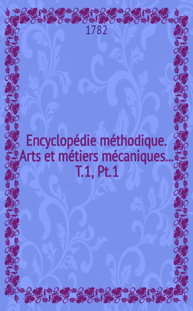 Encyclop&eacute;die m&eacute;thodique. Arts et m&eacute;tiers m&eacute;caniques ... T. 1, [Pt. 1 : Aiguiller-Carmin]