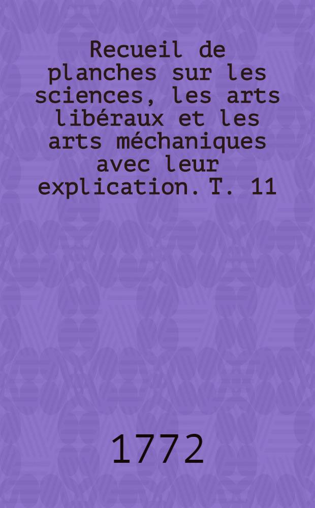 Recueil de planches sur les sciences, les arts libéraux et les arts méchaniques avec leur explication. T. 11