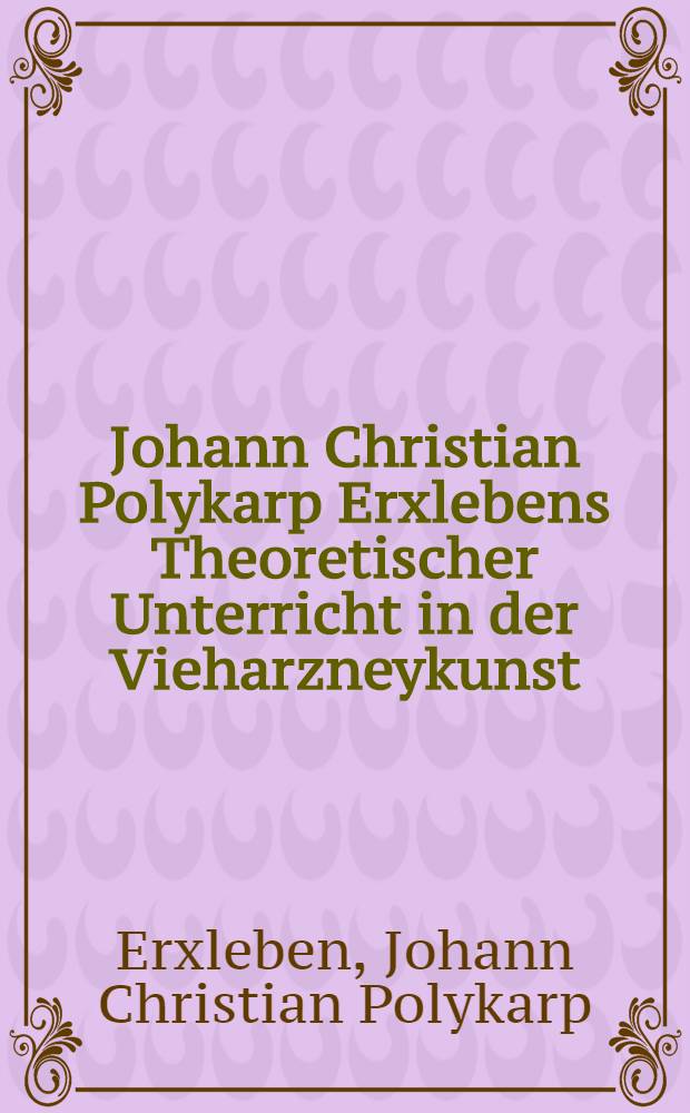 Johann Christian Polykarp Erxlebens Theoretischer Unterricht in der Vieharzneykunst